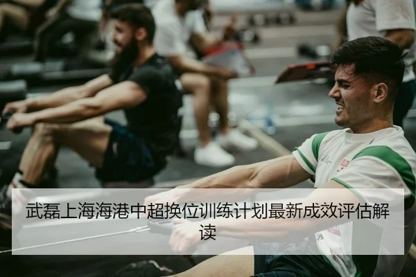 武磊上海海港中超换位训练计划最新成效评估解读